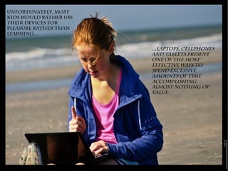 Unfortunately, most
kids would rather use
their devices for
pleasure rather than
learning...
...laptops, cellphones
and tablets present
one of the most
effective ways to
spend excessive
amounts of time
accomplishing
almost nothing of
value.
 