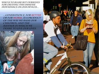 Who is to blame but ourselves
for creating this immense
dependance on our devices...
...Generation Z, for better
or for worse, is a product
of the way we raise our
children, and the
manner in which we
desire to live our lives.
 