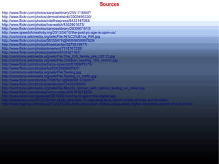 Sources
http://www.flickr.com/photos/sanjoselibrary/2551716847/
http://www.flickr.com/photos/demoshelsinki/3303495330/
http://www.flickr.com/photos/intelfreepress/8433147083/
http://www.flickr.com/photos/ivanwalsh/4352801673/
http://www.flickr.com/photos/sanjoselibrary/2839901913/
http://www.speedofcreativity.org/2013/04/10/the-post-pc-age-is-upon-us/
http://commons.wikimedia.org/wiki/File:Ni%C3%B1os_RIA.jpg
http://www.flickr.com/photos/56155476@N08/6659997829/
http://www.flickr.com/photos/kheelcenter/5279319877/
http://www.flickr.com/photos/smemon/7118767335/
http://www.flickr.com/photos/pasfam/6101921197/
http://commons.wikimedia.org/wiki/File:The_iOS_family_pile_(2012).jpg
http://commons.wikimedia.org/wiki/File:Children_reading_The_Grinch.jpg
http://www.flickr.com/photos/hams-caserotti/6160875175/
http://www.flickr.com/photos/tye554/5565897907/
http://commons.wikimedia.org/wiki/File:Texting.jpg
http://commons.wikimedia.org/wiki/File:Texting_in_traffic.jpg
http://www.flickr.com/photos/77087921@N06/6910355817/
http://www.flickr.com/photos/derekolson/2426200855/
http://commons.wikimedia.org/wiki/File:Blonde_woman_with_tattoos_texting_on_street.jpg
http://www.flickr.com/photos/hams-caserotti/6181613202/
http://www.wired.com/geekdad/2013/02/coming-of-age-in-the-digital-age
http://edudemic.com/2012/08/new-study-uncovers-15-surprising-facts-about-mobile-phones-and-families/
http://www.twgplus.com/blog/2012/02/02/53-facts-about-teen-mobile-usage-every-higher-education-person-should-know/
 
