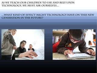 As we teach our children to use and rely upon
technology, we must ask ourselves...
...What kind of effect might technology have on this new
generation in the future?
 