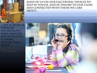...Yet It seems as
though
technology
does a better
job of keeping
us apart,
rather than
truly
bringing usbringing us
together.together.
Many of us use our electronic devices to
keep in touch, and in theory to stay close
and connected with those we care
about...
 