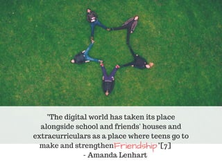 "The digital world has taken its place
alongside school and friends' houses and
extracurriculars as a place where teens go to
make and strengthen "[7]
- Amanda Lenhart
Friendship 
 