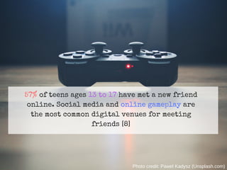 57% of teens ages 13 to 17 have met a new friend
online. Social media and online gameplay are
the most common digital venues for meeting
friends [8]
Photo credit: Pawel Kadysz (Unsplash.com)
 