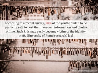 According to a recent survey, 20% of the youth think it to be
perfectly safe to post their personal information and photos
online. Such kids may easily become victim of the identity
theft. (Unversity of Rome research) [11]
Photo credit: Unsplash.com
 