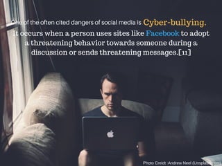 One of the often cited dangers of social media is Cyber-bullying.
It occurs when a person uses sites like Facebook to adopt
a threatening behavior towards someone during a
discussion or sends threatening messages.[11]
Photo Creidt :Andrew Neel (Unsplash.com)
 