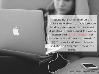 Photo Credit: Unsplash.com
"Spending a lot of time on the
social media sites like facebook can
be dangerous, as often as a result
of political events around the world,
explicit and violent imagery get
shown on the discussion threads. "
[11] This lead children to have a
sadistic and defeatist view of the
world.
 