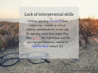 Children spending too much time
online may consider a virtual
relation substitute for a real one.
By spending more time online they
often ignore the importance and the
appropriate behaviour related to
face-to-face contact. [11]
Lack of interpersonal skills
Photo Credit: Stocksnap.io
 