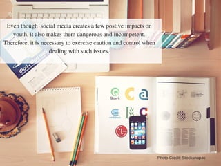 Even though social media creates a few postive impacts on
youth, it also makes them dangerous and incompetent.
Therefore, it is necessary to exercise caution and control when
dealing with such issues.
Photo Credit: Stocksnap.io
 