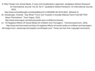  9."Why People Use Social Media: A Uses And Gratifications Approach: Qualitative Market Research:    
                An International Journal: Vol 16, No 4". Qualitative Market Research: An International Journal,
                  2016.
      http://www.emeraldinsight.com/doi/pdfplus/10.1108/QMR­06­2013­0041. (Module 5) 
10. Strasburger, Chantal. "Say What? Turns Out Youtube Is Actually Making Teens Feel BETTER        
       About Themselves". Teen Vogue, 2015.
       http://www.teenvogue.com/story/youtube­teen­confidence­booster.
11. "10 Negative Effects Of Social Media On Children And Teenagers". Technocrazed.Com, 2016,        
         http://www.technocrazed.com/top­10­negative­effects­of­social­media­on­children­and­teenagers.
 All images from: stocksnap.io/Unsplash.com/freepik.com/  Those are free from copyright restrictions.
 