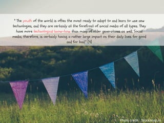 " The youth of the world is often the most ready to adapt to and learn to use new
technologies, and they are certainly at the forefront of social media of all types. They
have more technological know-how than many of older generations as well. Social
media, therefore, is certainly having a rather large impact on their daily lives for good
and for bad." [4]
Photo credit : Stocksnap.io
 