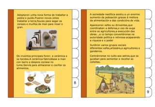Adoptaron unha nova forma de traballar a
pedra:o puído.Fixeron novos útiles
traballar a terra,fouces para segar os
cereais e muíños de man para moer o
gran.
Os inventos principais foron: a cerámica e
os tecidos.A cerámica fabricábase a man
con barro e despois cocíase no
lume.Servía para almacenar e cociñar os
alimentos.
8
9
A sociedade neolítica asistiu a un enorme
aumento da poboación grazas á mellora
da alimentación e das condicións de vida.
Apareceron xefes ou dirixentes,que
coordinaban a defensa,o uso da auga
entre os agricultores,a execución das
obras…,e co tempo convertéronse na
autoridade política e relixiosa acaparando
a riqueza e o poder
Xurdiron varios grupos sociais
diferentes:xefes,artesáns,e agricultores e
gandeiros.
Centránronse no culto aos astros,que os
guiaban para sementar e recoller as
colleitas.
 