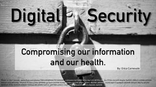 Digital	
  security	
  
How	
  secure	
  is	
  it	
  really?
Digital Security
Photo:	
  cc:	
  Bart	
  Carrade -­‐ www.flickr.com/photos/79011202@N04/7072609283/in/photolist-­‐bLYYkn-­‐9FWHcc-­‐bwC1f2-­‐2BTPCo-­‐2RDkiu-­‐f7Fkhn-­‐km1tFH-­‐8sjp3y-­‐7w4VE1-­‐28Ds22-­‐sUXQ6-­‐kH7Q3X-­‐
6hZux7-­‐nCStzM-­‐5iYBjz-­‐7PwA1X-­‐fE13e3-­‐LZ3Dp-­‐qHY6Mw-­‐gU3peV-­‐ah3YXB-­‐5GiNip-­‐9579Au-­‐e2rYY8-­‐5iPrPD-­‐7jjxwU-­‐48cAWc-­‐pBKSWU-­‐7JSrFD-­‐bqEriT-­‐qwWeeF-­‐eW3S9h-­‐83CqCS-­‐9djz7q-­‐q41Zkh-­‐
8dHWy4-­‐3T3Se-­‐8vhN34-­‐eABbhZ-­‐55EBwp-­‐dWuBMW-­‐5vXTLG-­‐oMYHKD-­‐aANE2-­‐r1bohc-­‐fFPc7w-­‐5wq1Jx-­‐p6DXEN-­‐8qZekG-­‐dwHZKK
Compromising our information
and our health. By:	
  Erica	
  Carnevale
 