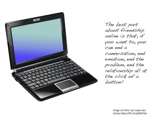 Image	
  via	
  Flickr:	
  jaci	
  Lopes	
  dos	
  
Santos	
  h4ps://ﬂic.kr/p/84ATAp	
  
The best part
about friendship
online is that, if
you want to, you
can end a
conversation, end
emotion, end the
problem, end the
relationship all at
the click of a
button!!
 