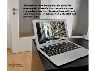 Image	
  via	
  Flickr:	
  Marco	
  
h4ps://ﬂic.kr/p/dcH7rX	
  	
  
The internet has become a safe place for
adolescents to speak their minds, express
themselves, and vent frustrations with not
only their current friends but potential and
new friends.
	
  
 
