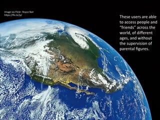 Image	
  via	
  Flickr:	
  Royce	
  Bair	
  
h4ps://ﬂic.kr/p/7icRw2	
  	
  	
  
These	
  users	
  are	
  able	
  
to	
  access	
  people	
  and	
  
“friends”	
  across	
  the	
  
world,	
  of	
  diﬀerent	
  
ages,	
  and	
  without	
  
the	
  supervision	
  of	
  
parental	
  ﬁgures.	
  	
  	
  
 