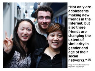 Image	
  via	
  Flickr:	
  Renato	
  Ganoza	
  
h4ps://ﬂic.kr/p/7QYtpH	
  	
  
“Not only are
adolescents
making new
friends in the
Internet, but
also these
friends are
changing the
extent of
similarity in
gender and
age of their
social
networks.” [3]	
 