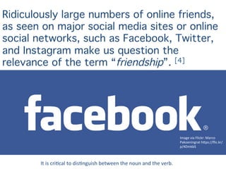 Image	
  via	
  Flickr:	
  Marco	
  
Pakoeningrat	
  h4ps://ﬂic.kr/
p/4DmkbS	
  	
  
Ridiculously large numbers of online friends,
as seen on major social media sites or online
social networks, such as Facebook, Twitter,
and Instagram make us question the
relevance of the term “friendship”. [4]
It	
  is	
  criUcal	
  to	
  disUnguish	
  between	
  the	
  noun	
  and	
  the	
  verb.	
  
 