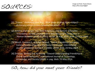 SO, how did you meet your friends?!
SOURCES:!
[1]	
  	
  "Friend."	
  Dic$onary.com.	
  N.p.,	
  2014.	
  Web.	
  22	
  May	
  2014.	
  <h4p://	
  
	
  dicUonary.reference.com/browse/friend?s=t>.	
  
	
  
[2]	
  Amichai-­‐Hamburger,	
  Yair,	
  Mila	
  Kingsbury,	
  and	
  Barry	
  H.	
  Schneider.	
  	
  
	
  "Friendship:	
  An	
  Old	
  Concept	
  with	
  a	
  New	
  Meaning?"	
  Computers	
  in	
  
	
  	
  Human	
  Behavior	
  29.2013	
  (2012):	
  33-­‐39.	
  26	
  Aug.	
  2012.	
  Web.	
  23	
  May	
  2014.	
  
	
  
[3]	
  Mesch,	
  Gustavo	
  S.,	
  and	
  Ilan	
  Talmud.	
  "Online	
  Friendship	
  FormaUon,	
  	
  
	
  CommunicaUon	
  Channels,	
  and	
  Social	
  Closeness."	
  Interna$onal	
  	
  
	
  Journal	
  of	
  Internet	
  Science	
  1.1	
  (2006):	
  29-­‐44.	
  Web.	
  23	
  May	
  2014.	
  
	
  
[4]	
  Zinoviev,	
  Dmitry,	
  and	
  Vy	
  Duong.	
  "Toward	
  Understanding	
  Friendship	
  in	
  	
  
	
  Online	
  Social	
  Networks."	
  Interna$onal	
  Journal	
  of	
  Technology,	
  	
  
	
  Knowledge,	
  and	
  Society	
  (2009):	
  n.	
  pag.	
  Web.	
  23	
  May	
  2014.	
  	
  
	
  
	
  
Image	
  via	
  Flickr:	
  Paulo	
  Otavio	
  
h4ps://ﬂic.kr/p/7qBgkT	
  	
  
 