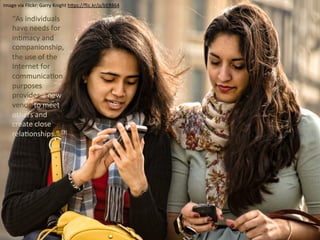 Image	
  via	
  Flickr:	
  Garry	
  Knight	
  h4ps://ﬂic.kr/p/bER864	
  
	
  	
  
“As	
  individuals	
  
have	
  needs	
  for	
  
inUmacy	
  and	
  
companionship,	
  
the	
  use	
  of	
  the	
  
Internet	
  for	
  
communicaUon	
  
purposes	
  
provides	
  a	
  new	
  
venue	
  to	
  meet	
  
others	
  and	
  
create	
  close	
  
relaUonships.”	
  [3]	
  	
  
 