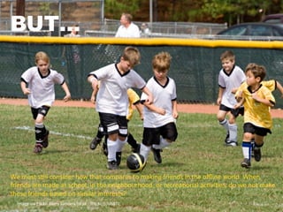 Image	
  via	
  Flickr:	
  Kerry	
  Sanders	
  h4ps://ﬂic.kr/p/obBTE	
  
BUT…
We	
  must	
  sUll	
  consider	
  how	
  that	
  compares	
  to	
  making	
  friends	
  in	
  the	
  oﬄine	
  world.	
  When	
  
friends	
  are	
  made	
  at	
  school,	
  in	
  the	
  neighbourhood,	
  or	
  recreaUonal	
  acUviUes,	
  do	
  we	
  not	
  make	
  
those	
  friends	
  based	
  on	
  similar	
  interests?	
  
 