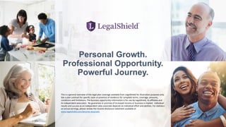 Personal Growth.
Professional Opportunity.
Powerful Journey.
This is a general overview of the legal plan coverage available from LegalShield for illustration purposes only.
See a plan contract for specific state or province of residence for complete terms, coverage, amounts,
conditions and limitations. The business opportunity information is for use by LegalShield, its affiliates and
its independent associates. No guarantee or promise of increased income or business is implied. Individual
results and success as an independent sales associate depends on individual effort and abilities. For statistics
on actual earnings, please review the income disclosure statement available at
www.legalshield.com/become-associate.
 