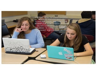 A REPORT FROM THE UNITED KINGDOM
REVEALED THAT KIDS WHO USE
COMPUTER GAMES AND THEIR HOME
INTERNET FOR MORE THAN FOUR HOURS
DO NOT HAVE THE SAME SENSE OF
WELLBEING AS THOSE WHO USED THAT
TECHNOLOGY FOR LESS THAN AN HOUR.
11
Photo by Northfield Mount Hermon via Flickr: https://flic.kr/p/pDZJug
 