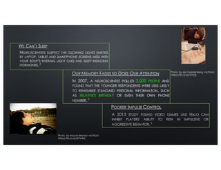 3,000 PEOPLE
RELATIVE'S BIRTHDAY
7
A 2013 STUDY FOUND VIDEO GAMES LIKE HALO CAN
INHIBIT PLAYERS' ABILITY TO REIN IN IMPULSIVE OR
AGGRESSIVE BEHAVIOR. 7
Photo by Jan Furestenberg via Flickr:
https://flic.kr/p/2Yt2g
Photo by Moyan Brenan via Flickr:
https://flic.kr/p/8YV4K5
 