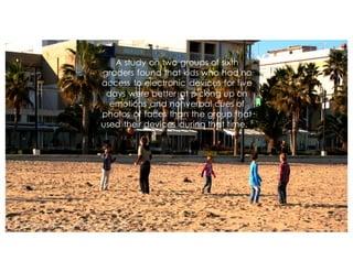 A study on two groups of sixth
graders found that kids who had no
access to electronic devices for five
days were better at picking up on
emotions and nonverbal cues of
photos of faces than the group that
used their devices during that time. 9
Photo by Federico Galarraga via Flickrhttps://flic.kr/p/bbUesK/
 