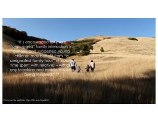 “It’s encouraged for more
“unplugged” family interaction in
general and suggested young
children may benefit from “a
designated family hour” of quality
time spent with relatives – without
any television and mobile devices
being involved.” 14
Photo by Kyle via Flickr: https://flic.kr/p/dgeQ1B
 