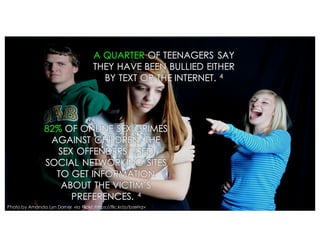 A QUARTER OF TEENAGERS SAY
THEY HAVE BEEN BULLIED EITHER
BY TEXT OR THE INTERNET. 4
82% OF ONLINE SEX CRIMES
AGAINST CHILDREN, THE
SEX OFFENDERS USED
SOCIAL NETWORKING SITES
TO GET INFORMATION
ABOUT THE VICTIM’S
PREFERENCES. 4
Photo by Amanda Lyn Dorner via Flickr: https://flic.kr/p/bzeHqv
 