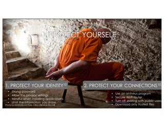 • Use an antivirus program
• Secure Wi-Fi router
• Turn off sharing with public users
• Download only trusted files
PROTECT YOURSELF
1. PROTECT YOUR IDENTITY10
• Strong password
• Allow the privacy settings
• Mindful when installing applications
• Limit the information you share
2. PROTECT YOUR CONNECTIONS10
Photo by Skinmatevia Flickr: https://flic.kr/p/8svvkB
 
