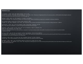 [1] Anderssen, E. (2015, March 29). Digital overload: How we are
seduced by distraction. The Globe and Mail. Retrieved June 4, 2016, from <http://www.theglobeandm ail.com.proxy.queensu.ca/life/relationships/di gital-overload-
how-we-are-seduced- by- distraction/article17725778/?page=all>
[2] Boyd, D. (2014, March 21). Why Snapchat is Valuable: It's All About
Attention. Retrieved from https://www.linkedin.com /pulse/20140321152822-79695780-why-snapchat-is-valuable-it-s-all-about-attenti on
[3] Computer coding coming soon to Nova Scotia curriculum. (2015,
October 21). CBC News. Retrieved June 4, 2016, from http://www.cbc.ca/news/canada/nova-scotia/computer- coding-classroom-1.3281971
[4] DeLoatch, P. (2015, May 2). The Four Negative Sides of Technology. Retrieved June 04,
2016, from http://www.edudemic.com/the-4-negati ve-si de- effects-of-technol ogy/
[5] Eichler, L. (2013, October 4). Sorry to be rude, but my smartphone needs my attention. The
Globe and Mail. Retrieved June 4, 2016, from
http://www.theglobeandm ail.com.proxy.queensu.ca/report-on-business/careers/career-advice/life- at-work/sorry-to-be-rude-but-my-phone-needs-
me/article14706158/
[6] Fung, B. (2015, May 19). Why you shouldn’t confuse ‘nomophobia’ with an actual addiction
to smartphones. The Washington Post. Retrieved June 4, 2016, from https://www.washingt onpost .com/news/the-switch/wp/2015/05/19/why-you-shouldnt-confuse-
nomophobia-with-an-actual-addiction-to-sm artphones/
[7] Hiscott, R. (2014, March 14). 8 Ways Tech Has Completely Rewired Our Brains. Retrieved
June 04, 2016, from http://mashable.com /2014/03/14/tech-brains-neuropl asticity/#iBuFch0u9Eqw
[8] Kaplan, S. (2015, April 1). How the Internet makes you think you’re smarter than you really
are. The Washington Pst. Retrieved June 4, 2016, from https://www.washingt onpost.com /news/morning-mix/w p/2015/04/01/how-the-internet-makes-you-think-youre-
smarter-than-you-really-are/
References
 