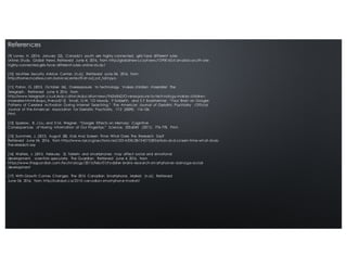 [9] Loney, H. (2014, January 22). Canada’s youth are highly connected, girls face different rules
online: Study. Global News. Retrieved June 4, 2016, from http://globalnew s.ca/news/1098160/canadas-youth-are-
highly-connected-girls-face- different-rules- online-study/
[10] McAfee Security Advice Center. (n.d.). Retrieved June 04, 2016, from
http://home.mcafee.com /advicecenter/?i d=ad_ost_toht pyo
[11] Paton, G. (2012, October 26). Overexposure to technology 'makes children miserable' The
Telegraph. Retrieved June 4, 2016, from
http://www.telegraph.co.uk/education/educationnews/9636862/Overexposure-to-technology-makes- children-
miserable.html#disqus_thread[12] Small, G.W, T.D Moody, P Siddarth, and S.Y Bookheimer. “Your Brain on Google:
Patterns of Cerebral Activation During Internet Searching.” The American Journal of Geriatric Psychiatry : Official
Journal of the American Association for Geriatric Psychiatry. 17.2 (2009): 116-126.
Print.
[13] Sparrow, B, J Liu, and D M. Wegner. “Google Effects on Memory: Cognitive
Consequences of Having Information at Our Fingertips.” Science. 333.6043 (2011): 776-778. Print.
[15] Summers, J. (2015, August 28). Kids And Screen Time: What Does The Research Say?
Retrieved June 04, 2016, from http://www.npr.org/sections/ed/2014/08/28/343735856/kids-and-screen-time-what-does-
the-research-say
[16] Walters, J. (2015, February 2). Tablets and smartphones may affect social and emotional
development, scientists speculate. The Guardian. Retrieved June 4, 2016, from
https://www.theguardian.com /technology/2015/feb/01/t oddl er- brains- research-sm art phones- damage-social-
development
[17] With Growth Comes Changes: The 2015 Canadian Smartphone Market. (n.d.). Retrieved
June 04, 2016, from http://catalyst.ca/2015- canadian-smart phone-market/
References
 