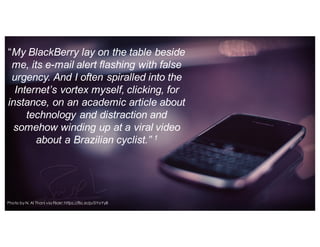“My  BlackBerry  lay  on  the  table  beside  
me,  its  e-­mail  alert  flashing  with  false  
urgency.  And  I  often  spiralled into  the  
Internet’s  vortex  myself,  clicking,  for  
instance,  on  an  academic  article  about  
technology  and  distraction  and  
somehow  winding  up  at  a  viral  video  
about  a  Brazilian  cyclist.”  1
Photo by N. Al Thani via Flickr: https://flic.kr/p/5YoYy8
 
