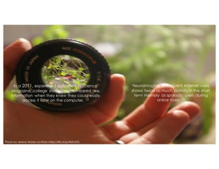 In a 2011, experiment published in Science
Magazine, college students remembered less
information when they knew they could easily
access it later on the computer. 13
Neuroimaging of frequent Internet users
shows twice as much activity in the short
term memory as sporadic users during
online tasks. 12
Photo by Jeremy Noblevia Flickr: https://flic.kr/p/4kKdXG
 