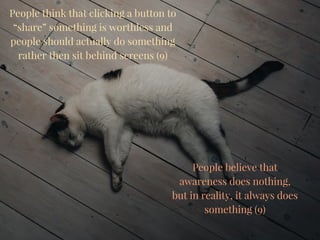 People think that clicking a button to
“share” something is worthless and
people should actually do something
rather then sit behind screens (9)
People believe that
awareness does nothing,
but in reality, it always does
something (9)
 