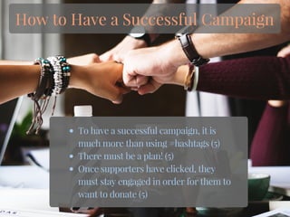 To have a successful campaign, it is
much more than using #hashtags (5)
There must be a plan! (5)
Once supporters have clicked, they
must stay engaged in order for them to
want to donate (5)
How to Have a Successful Campaign
 