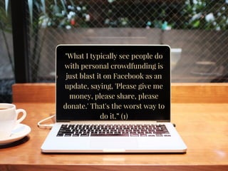 "What I typically see people do
with personal crowdfunding is
just blast it on Facebook as an
update, saying, 'Please give me
money, please share, please
donate.' That's the worst way to
do it.” (1)
 