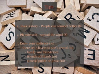Tips
1. Share a story - People can connect better (8)
2. PR outreach - spread the word (8)
3. Know your audience (10)
    - there are 3 layers to one’s crowd (10)
          - family and friends (10)
          - friends of friends (10)
          - general public or press (10)
 