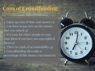 Cons of Crowdfunding
1. Takes up a lot of time and money (3)
2. You have to pay fees on the money
that was raised (4)
3. It is easy for other people to copy
your ideas if you have not copyrighted
them (4)
4. There is a lack of accountability (4)
5. Crowdfunding sites take a
percentage of the money you raised (6)
 