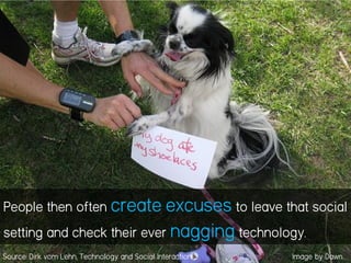 People then often create excuses to leave that social
setting and check their ever nagging technology.
Source: Dirk vom Lehn, Technology and Social Interaction Image by Dawn
 