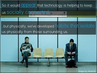 So it would appear that technology is helping to keep
us socially connected…
…but physically, we’ve developed habits that isolate
us physically from those surrounding us.
Image by zilverbat.
 