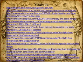 • http://web.mit.edu/invent/iow/graham_bell.html
• http://trail.pugetsound.edu/2011/10/technology-imposes-social-isolation/
• http://www.pewinternet.org/Reports/2009/18--Social-Isolation-and-New-
Technology/Overview/Findings.aspx
• http://vomlehn.wordpress.com/2013/04/10/technology-and-social-forms/
• http://www.thefamuanonline.com/technology-a-social-interaction-or-
distraction-1.2823126#.UY_0F8qrzpE
• http://www.eaglenews.org/study-shows-internet-is-replacing-real-social-
interaction-1.2645627#.UY_06sqrzpE
• http://www.nytimes.com/2012/04/22/opinion/sunday/the-flight-from-
conversation.html?pagewanted=all
• http://www.nytimes.com/2012/04/22/opinion/sunday/the-flight-from-
conversation.html?pagewanted=all
• http://www.guardian.co.uk/books/2011/jan/30/alone-together-sherry-turkle-
review
• http://www.howtogeek.com/161468/connected-but-alone-how-technology-is-
changing-human-connections-and-communication/
• http://curiosity.discovery.com/question/technology-connect-isolate-reality
• http://thecommunicationsstrategist.wordpress.com/2009/11/11/does-online-
communication-lead-to-offline-isolation/
Sources
Image by ‘Playingwithbrushes’
 