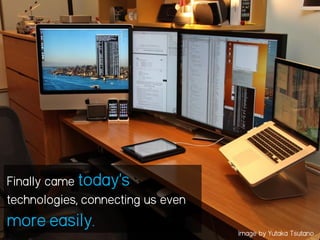 Finally came today’s
technologies, connecting us even
more easily. Image by Yutaka Tsutano
 