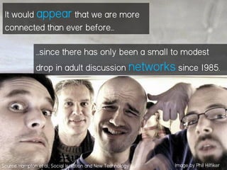 It would appear that we are more
connected than ever before…
…since there has only been a small to modest
drop in adult discussion networks since 1985.
Image by Phil HilfikerSource: Hampton et al., Social Isolation and New Technology
 