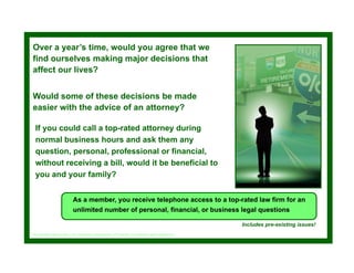 Over a year’s time, would y
        y         ,       you agree that we
                               g
find ourselves making major decisions that
affect our lives?


Would some of these decisions be made
easier with the advice of an attorney?

 If you could call a top-rated attorney during
 normal business hours and ask them any
 question, personal, professional or financial,
 without receiving a bill, would it be beneficial to
 you and your family?


                        As a member, you receive telephone access to a top-rated law firm for an
                        unlimited number of personal, financial, or business legal questions

                                                                                          Includes pre-existing issues!
See membership policy for complete explanation of benefits, exclusions and limitations.
 