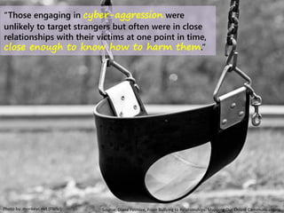 Photo by: monkeyc.net (Flickr)
“Those engaging in cyber-aggression were
unlikely to target strangers but often were in close
relationships with their victims at one point in time,
close enough to know how to harm them.”
Source: Diane Felmlee, From Bullying to Relationships: Mapping Our Online Communications
 