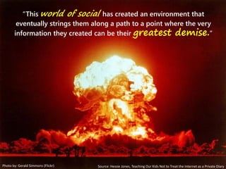 “This world of social has created an environment that
eventually strings them along a path to a point where the very
information they created can be their greatest demise.”
Photo by: Gerald Simmons (Flickr) Source: Hessie Jones, Teaching Our Kids Not to Treat the Internet as a Private Diary
 