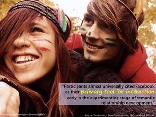 Photo by: KaylaKandzorra Simmons (Flickr)
“Participants almost universally cited Facebook
as their primary tool for interaction
early in the experimenting stage of romantic
relationship development.”
Source: Tom Jacobs, I Now Pronounce You FBO: Facebook Official
 