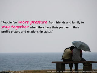 “People feel more pressure from friends and family to
stay together when they have their partner in their
profile picture and relationship status.”
Photo by: ana_c_golpe (morgueFile) Source: Allison McCann, How Facebook Ruined Dating (And Breaking Up Too)
 